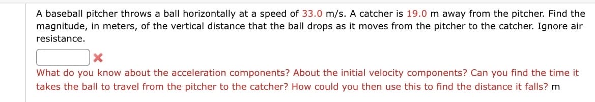 A baseball pitcher throws a ball horizontally at a speed of 33.0 m/s. A catcher is 19.0 m away from the pitcher. Find the
magnitude, in meters, of the vertical distance that the ball drops as it moves from the pitcher to the catcher. Ignore air
resistance.
What do you know about the acceleration components? About the initial velocity components? Can you find the time it
takes the ball to travel from the pitcher to the catcher? How could you then use this to find the distance it falls? m
