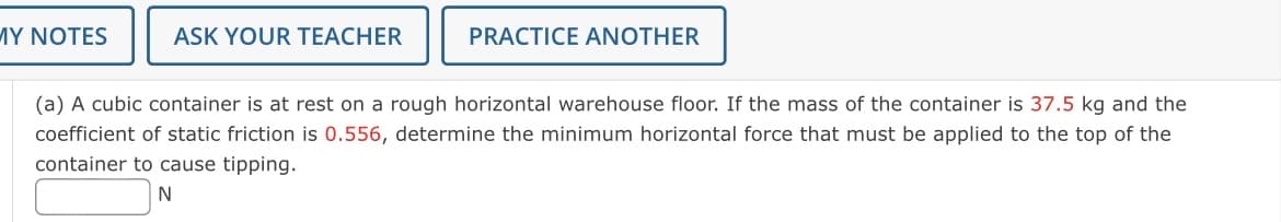 MY NOTES
ASK YOUR TEACHER
PRACTICE ANOTHER
(a) A cubic container is at rest on a rough horizontal warehouse floor. If the mass of the container is 37.5 kg and the
coefficient of static friction is 0.556, determine the minimum horizontal force that must be applied to the top of the
container to cause tipping.
