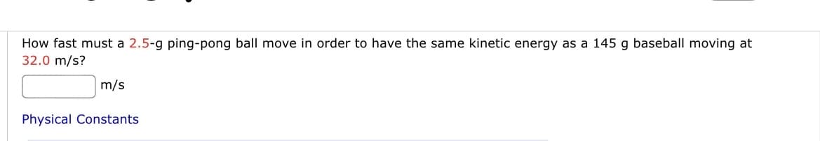 How fast must a 2.5-g ping-pong ball move in order to have the same kinetic energy as a 145 g baseball moving at
32.0 m/s?
m/s
Physical Constants
