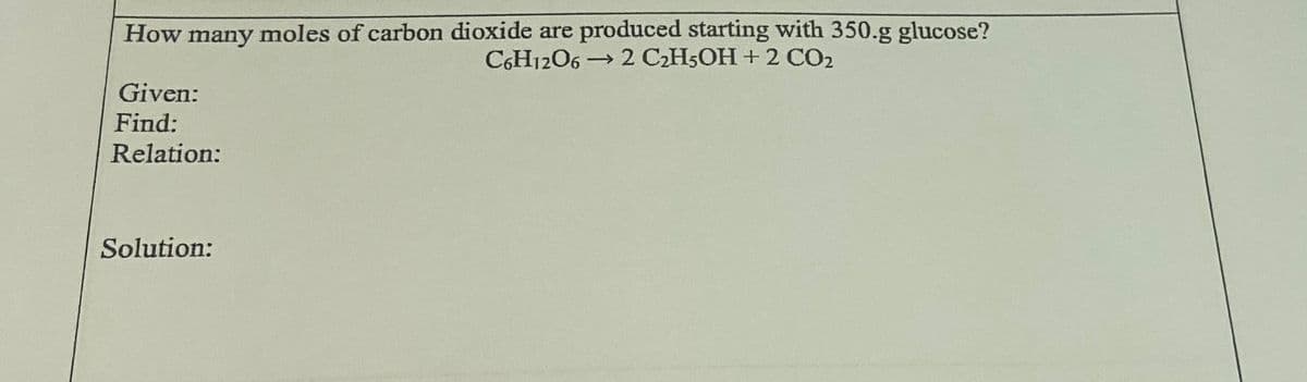 How many moles of carbon dioxide are produced starting with 350.g glucose?
C6H1206 → 2 C2H5OH+2 CO2
Given:
Find:
Relation:
Solution:
