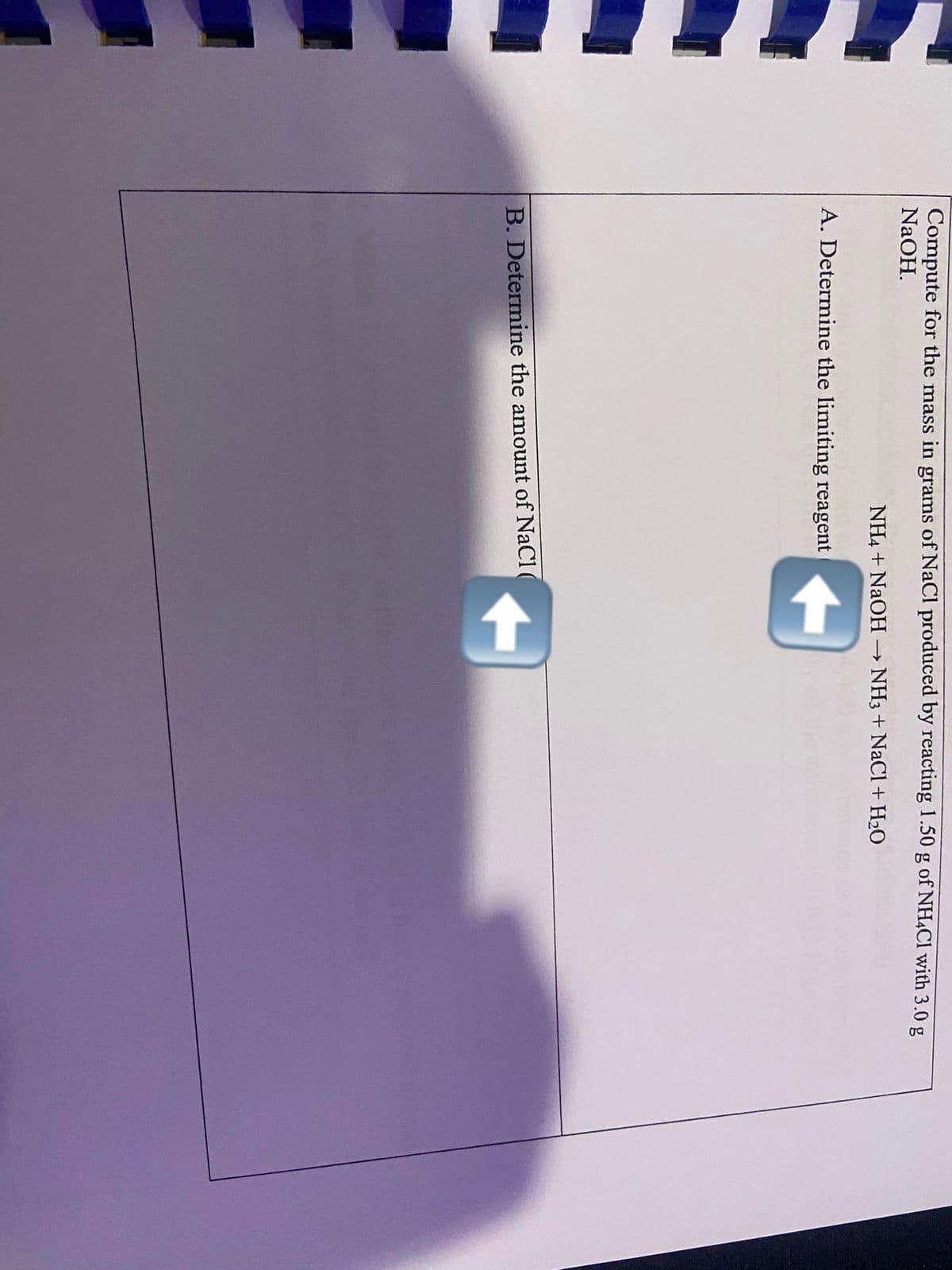 Compute for the mass in grams of NaCl produced by reacting 1.50 g of NHẠCI with 3.0 g
NaOH.
NH4 + NaOH
NH3 + NaCl +H2O
A. Determine the limiting reagent
B. Determine the amount of NaCl (
