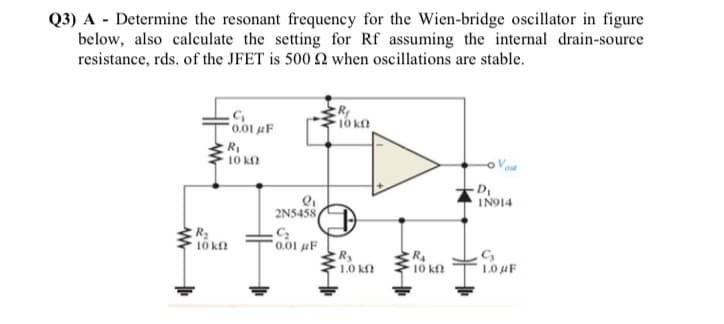 Q3) A - Determine the resonant frequency for the Wien-bridge oscillator in figure
below, also calculate the setting for Rf assuming the internal drain-source
resistance, rds. of the JFET is 500 2 when oscillations are stable.
0.01 uF
10 k.
RI
10 kn
IN914
2N5458
R
10 kn
0.01 µF
R
1.0 kf
10 k
1.0 uF
