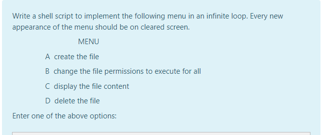 Write a shell script to implement the following menu in an infinite loop. Every new
appearance of the menu should be on cleared screen.
MENU
A create the file
B change the file permissions to execute for all
C display the file content
D delete the file
Enter one of the above options:

