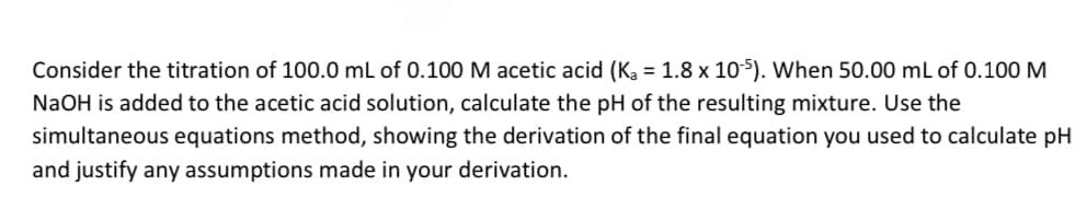 Consider the titration of 100.0 mL of 0.100 M acetic acid (Ka = 1.8 x 105). When 50.00 mL of 0.100 M
NaOH is added to the acetic acid solution, calculate the pH of the resulting mixture. Use the
simultaneous equations method, showing the derivation of the final equation you used to calculate pH
and justify any assumptions made in your derivation.
