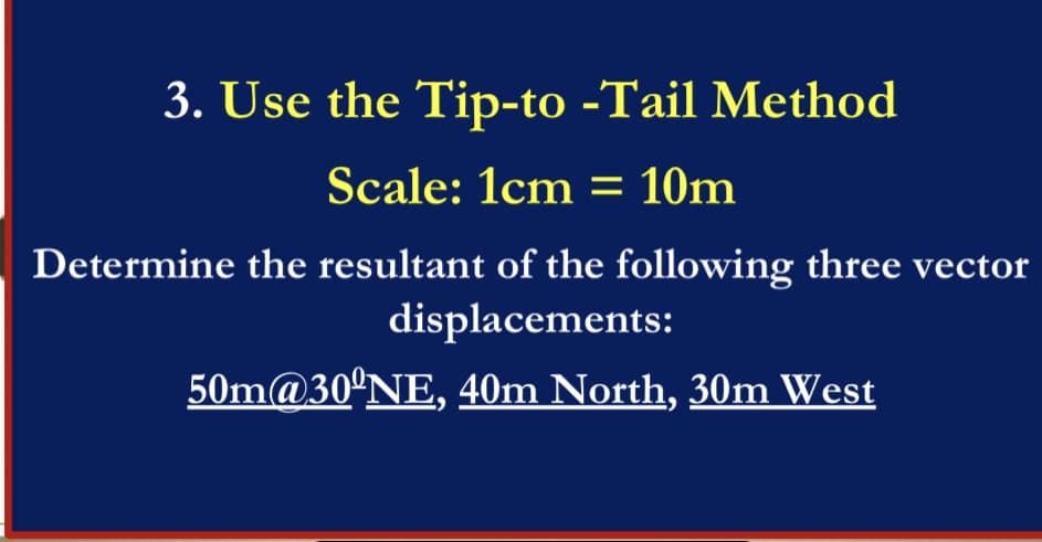 3. Use the Tip-to -Tail Method
Scale: 1cm = 10m
Determine the resultant of the following three vector
displacements:
50m@30°NE, 40m North, 30m West
