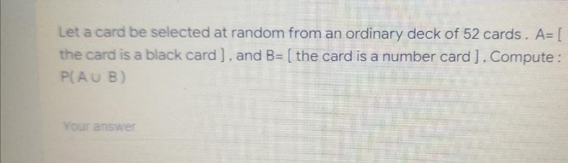 Let a card be selected at random from an ordinary deck of 52 cards. A= [
the card is a black card], and B= [ the card is a number card ], Compute:
P(AU B)
Your answer
