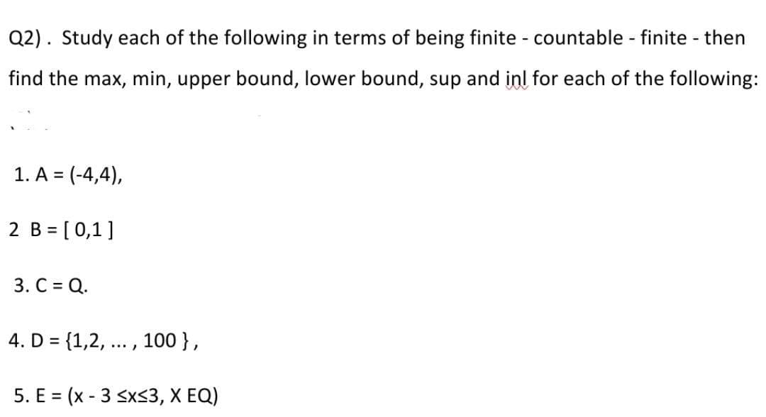 Q2). Study each of the following in terms of being finite - countable - finite - then
find the max, min, upper bound, lower bound, sup and inl for each of the following:
1. A = (-4,4),
%3D
2 B = [0,1]
3. С %3D Q.
4. D = {1,2, ... , 100 },
%3D
5. E = (x - 3 sx<3, X EQ)
