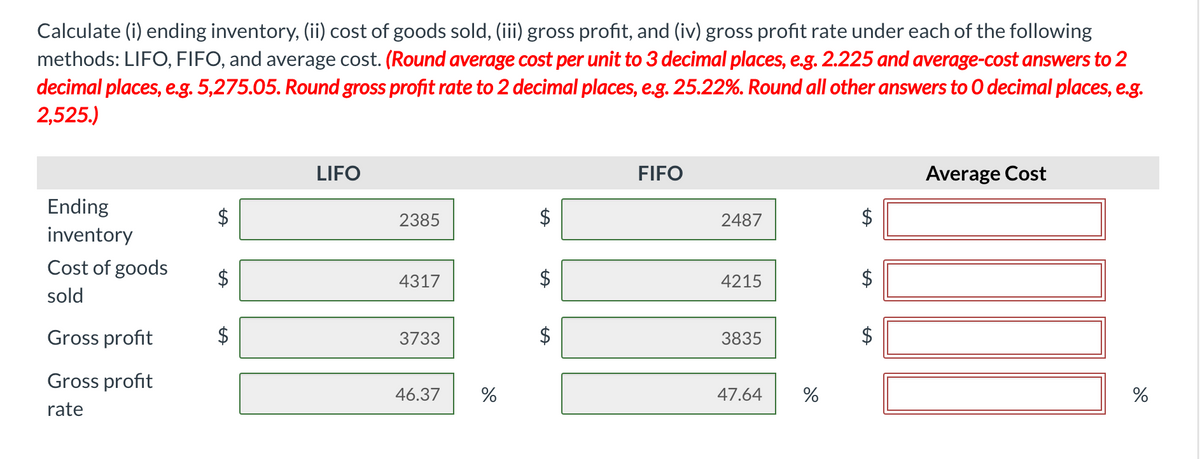Calculate (i) ending inventory, (ii) cost of goods sold, (iii) gross profit, and (iv) gross profit rate under each of the following
methods: LIFO, FIFO, and average cost. (Round average cost per unit to 3 decimal places, e.g. 2.225 and average-cost answers to 2
decimal places, e.g. 5,275.05. Round gross profit rate to 2 decimal places, e.g. 25.22%. Round all other answers to O decimal places, e.g.
2,525.)
LIFO
FIFO
Average Cost
Ending
$
2385
2487
$
inventory
Cost of goods
$
4317
$
4215
$
sold
Gross profit
$
3733
$
3835
$
Gross profit
46.37
47.64
rate
%24
%24
%24
%24
%24
