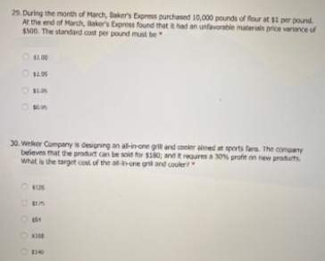 29. During the month of March, Baker's Express purchased 10,000 pounds of four at $i per pound.
At the end of Mardh, laker's Express found that it had an unfavorable materialis price variance of
$500. The standard cost per pound must be
OL00
O BLO
30. Welker Company is designing an al-in-one grl and coeier aimed at sports fers. The company
believes that the product can be soid for $80; and requires a 30% profit on new products
What is the target cost of the al--one grl and couler
