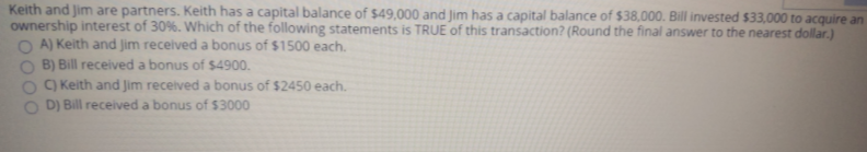 Keith and Jim are partners. Keith has a capital balance of $49,000 and Jim has a capital balance of $38,000. Bill invested $33,000 to acquire an
ownership interest of 30%. Which of the following statements is TRUE of this transaction? (Round the final answer to the nearest dollar.)
O A) Keith and Jim received a bonus of $1500 each.
B) Bill received a bonus of $4900.
C) Keith and Jim received a bonus of $2450 each.
D) Bill received a bonus of $3000
