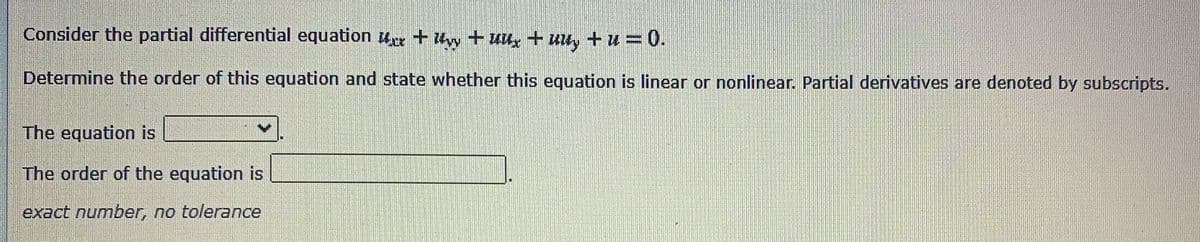 Consider the partial differential equation r + + uux+ uu, +u = 0.
Determine the order of this equation and state whether this equation is linear or nonlinear. Partial derivatives are denoted by subscripts.
The equation is
The order of the equation is
exact number, no tolerance

