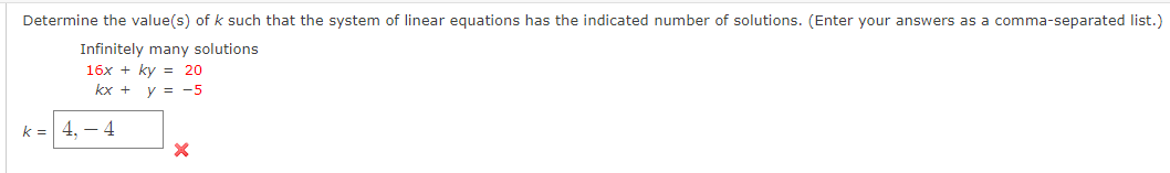 Determine the value(s) of k such that the system of linear equations has the indicated number of solutions. (Enter your answers as a comma-separated list.)
Infinitely many solutions
16x + ky = 20
kx + y = -5
k = 4, – 4
