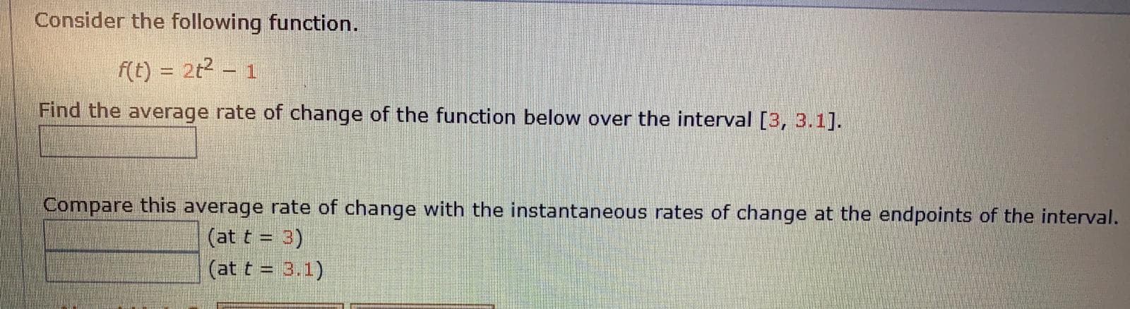 Consider the following function.
f(t) = 2t2 – 1
Find the average rate of change of the function below over the interval [3, 3.1].
Compare this average rate of change with the instantaneous rates of change at the endpoints of the interval.
(at t = 3)
(at t = 3.1)
