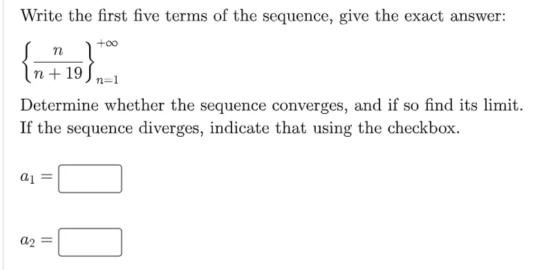 Write the first five terms of the sequence, give the exact answer:
+00
n
n + 19
n=1
Determine whether the sequence converges, and if so find its limit.
If the sequence diverges, indicate that using the checkbox.
= Ip
a2 =
