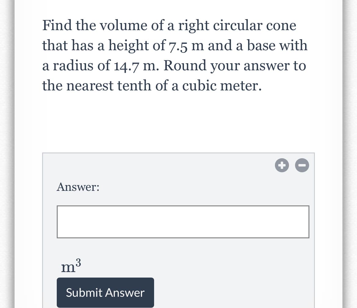Find the volume of a right circular cone
that has a height of 7.5 m and a base with
a radius of 14.7 m. Round your answer to
the nearest tenth of a cubic meter.
Answer:
m3
Submit Answer
