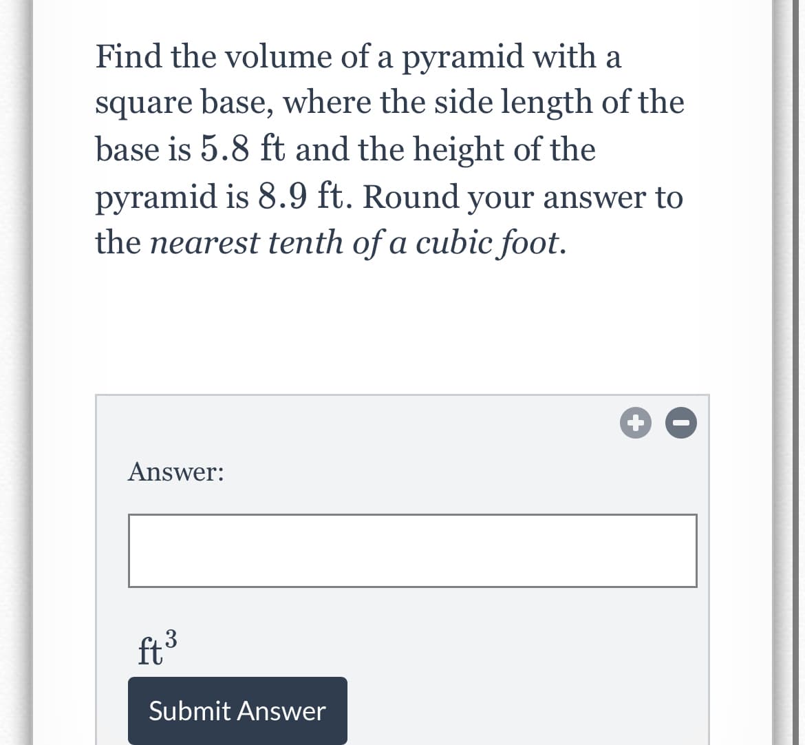 Find the volume of a pyramid with a
square base, where the side length of the
base is 5.8 ft and the height of the
pyramid is 8.9 ft. Round your answer to
the nearest tenth of a cubic foot.
Answer:
ft3
Submit Answer
