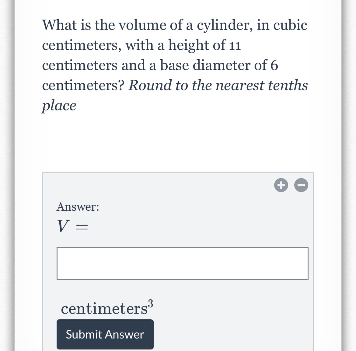 What is the volume of a cylinder, in cubic
centimeters, with a height of 11
centimeters and a base diameter of 6
centimeters? Round to the nearest tenths
place
Answer:
V
centimeters
Submit Answer
