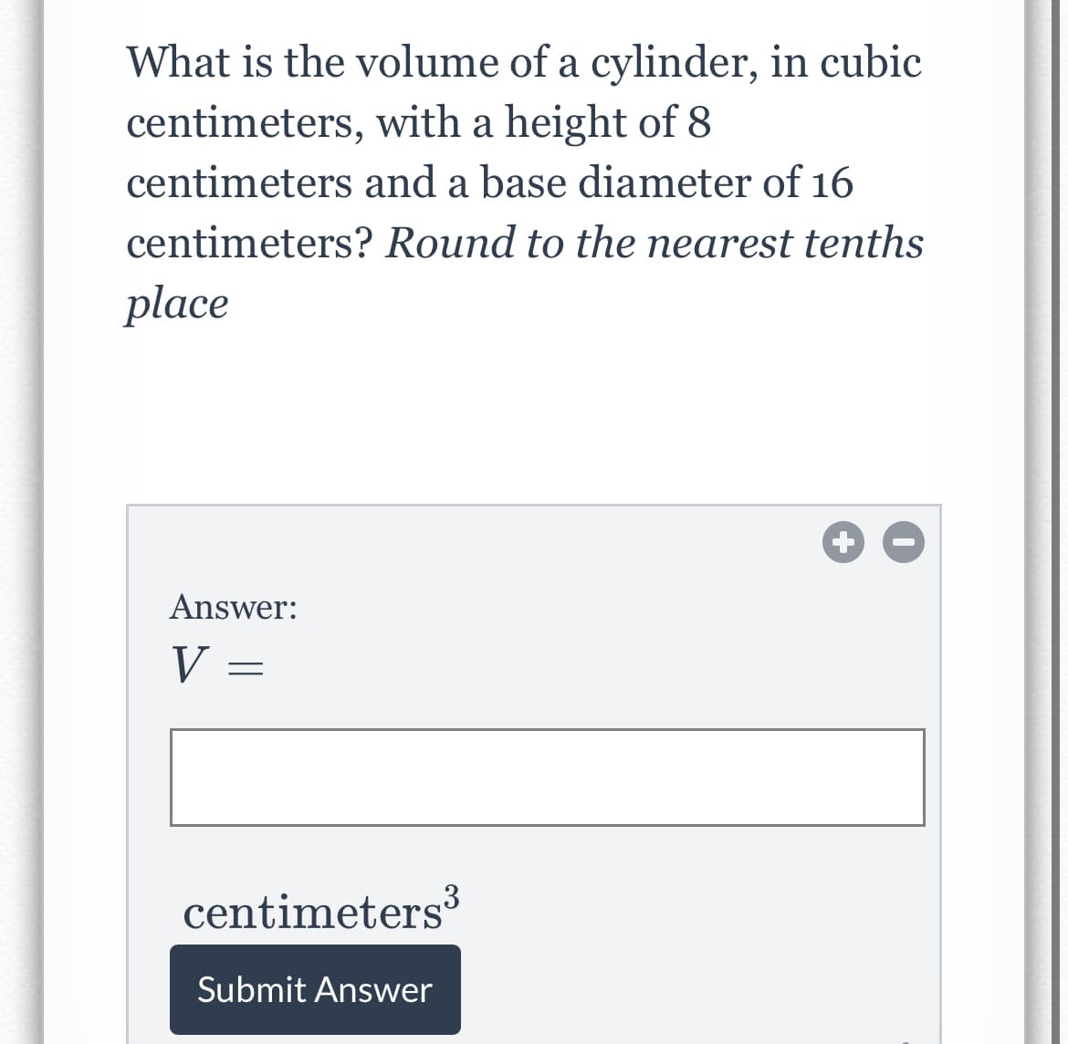 What is the volume of a cylinder, in cubic
centimeters, with a height of 8
centimeters and a base diameter of 16
centimeters? Round to the nearest tenths
place
Answer:
V =
centimeters3
Submit Answer
