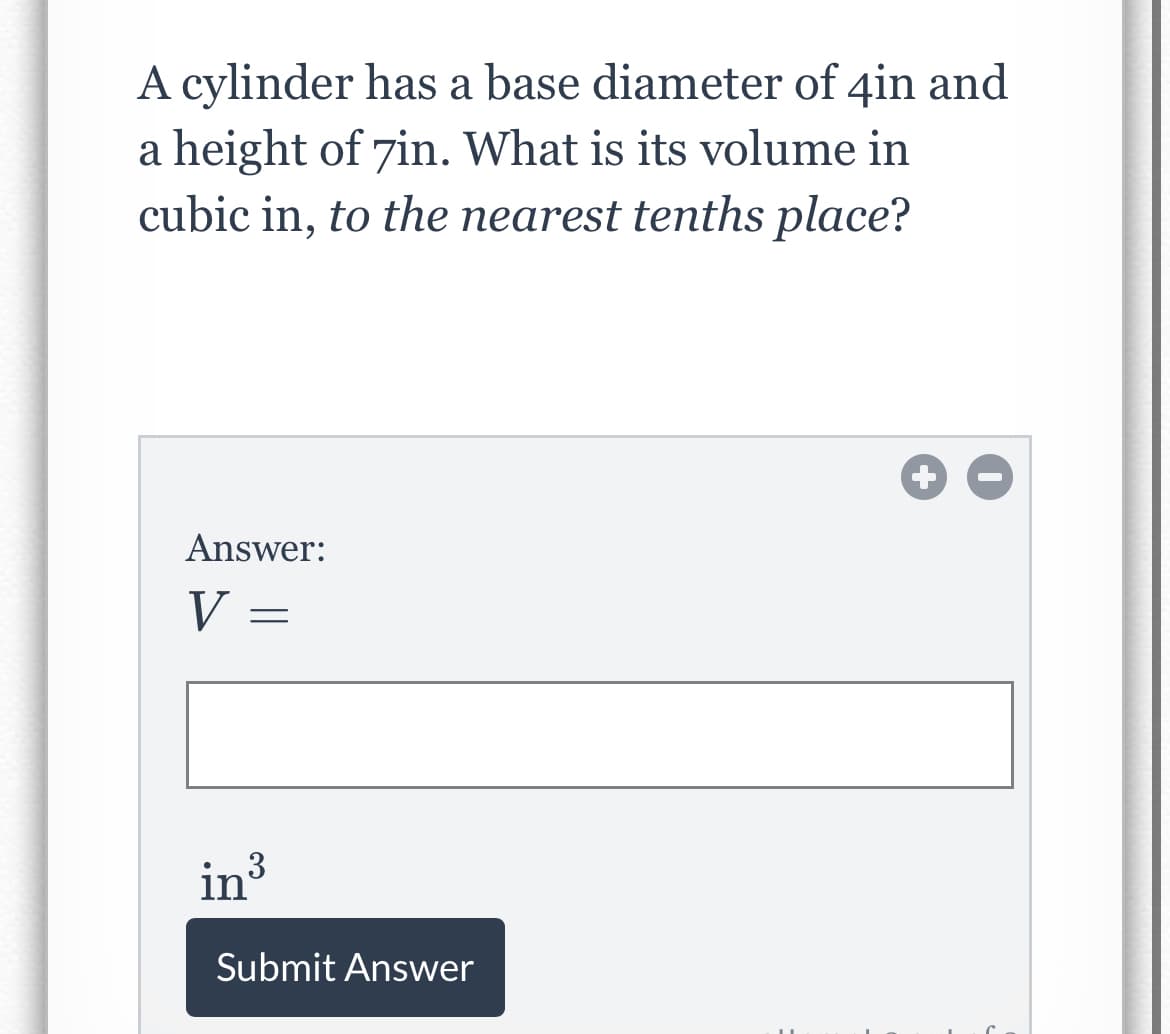 A cylinder has a base diameter of 4in and
a height of 7in. What is its volume in
cubic in, to the nearest tenths place?
Answer:
V =
in3
Submit Answer
