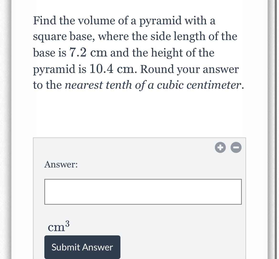 Find the volume of a pyramid with a
square base, where the side length of the
base is 7.2 cm and the height of the
pyramid is 10.4 cm. Round your answer
to the nearest tenth of a cubic centimeter.
Answer:
cm3
Submit Answer
