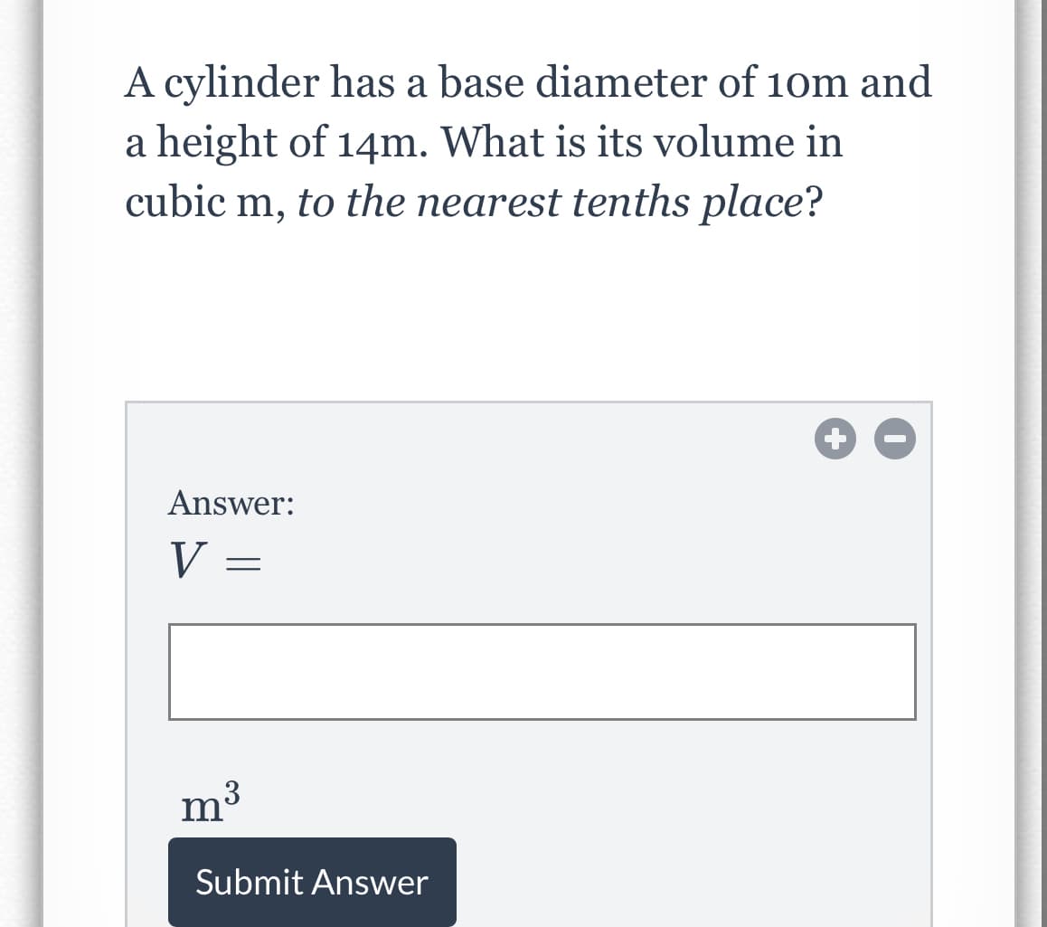 A cylinder has a base diameter of 10m and
a height of 14m. What is its volume in
cubic m, to the nearest tenths place?
Answer:
V =
3
m
Submit Answer
