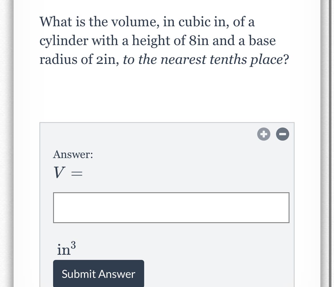 What is the volume, in cubic in, of a
cylinder with a height of 8in and a base
radius of 2in, to the nearest tenths place?
Answer:
V =
in3
in³
Submit Answer
