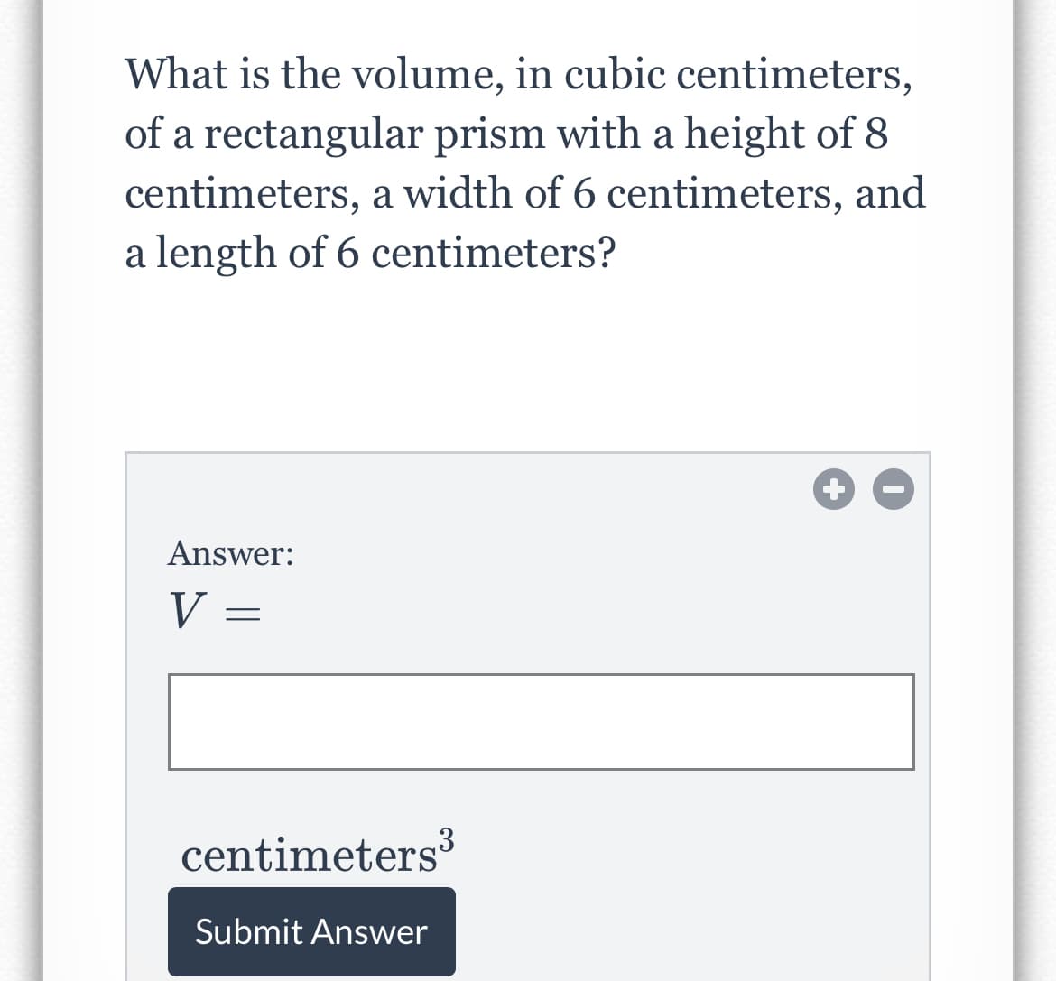 What is the volume, in cubic centimeters,
of a rectangular prism with a height of 8
centimeters, a width of 6 centimeters, and
a length of 6 centimeters?
Answer:
V =
centimeters
Submit Answer
