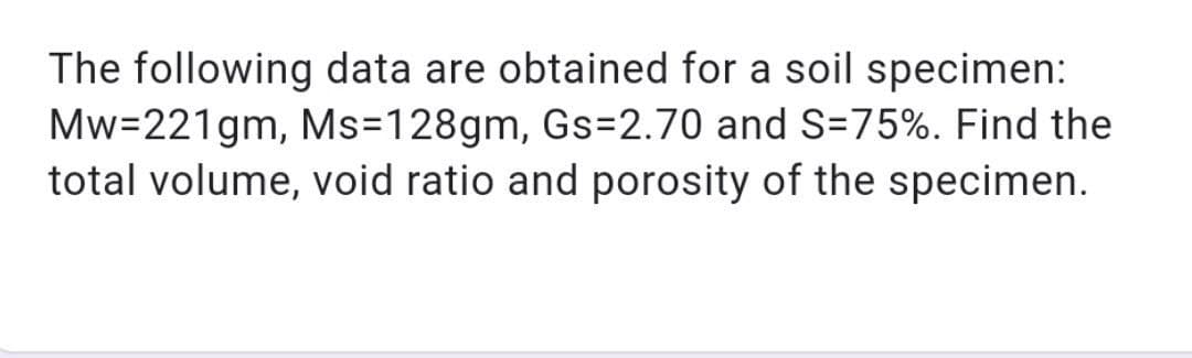 The following data are obtained for a soil specimen:
Mw=221gm, Ms=128gm, Gs=2.70 and S=75%. Find the
total volume, void ratio and porosity of the specimen.
