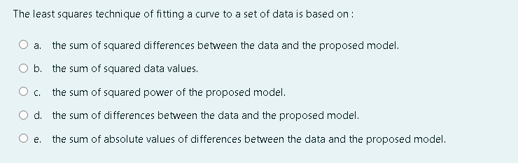 The least squares technique of fitting a curve to a set of data is based on :
а.
the sum of squared differences between the data and the proposed model.
O b. the sum of squared data values.
O c.
the sum of squared power of the proposed model.
d. the sum of differences between the data and the proposed model.
the sum of absolute values of differences between the data and the proposed model.
e.
