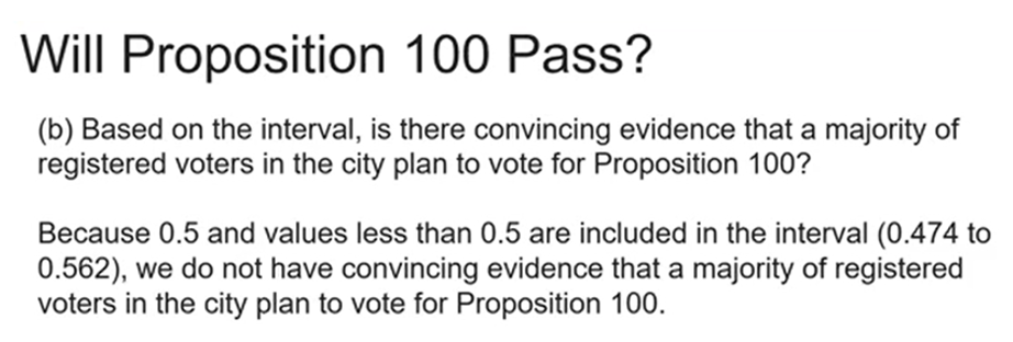 Will Proposition 100 Pass?
(b) Based on the interval, is there convincing evidence that a majority of
registered voters in the city plan to vote for Proposition 100?
Because 0.5 and values less than 0.5 are included in the interval (0.474 to
0.562), we do not have convincing evidence that a majority of registered
voters in the city plan to vote for Proposition 100.