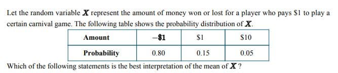 Let the random variable X represent the amount of money won or lost for a player who pays $1 to play a
certain carnival game. The following table shows the probability distribution of X
Amount
-$1
$1
$10
Probability
0.80
0.15
0.05
Which of the following statements is the best interpretation of the mean of X?
