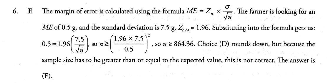 6. E
The margin of error is calculated using the formula ME = Za X √n The farmer is looking for an
ME of 0.5 g and the standard deviation is 7.5 g. Z0.05 1.96. Substituting into the formula gets us:
96 (7/5), so n ≥ (
1.96 x 7.5
0.5
, so n ≥ 864.36. Choice (D) rounds down, but because the
sample size has to be greater than or equal to the expected value, this is not correct. The answer is
(E).
0.5 1.96