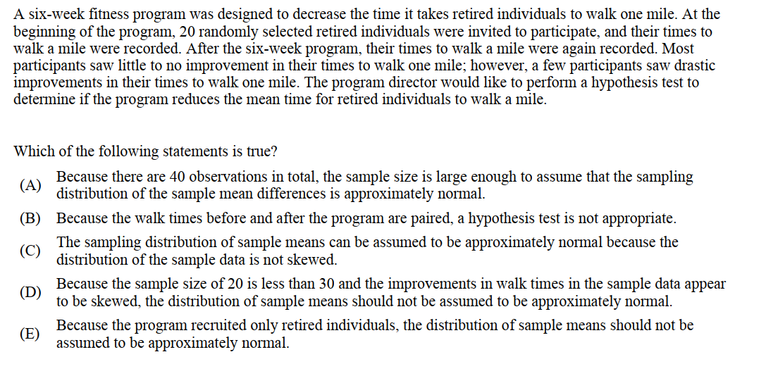 A six-week fitness program was designed to decrease the time it takes retired individuals to walk one mile. At the
beginning of the program, 20 randomly selected retired individuals were invited to participate, and their times to
walk a mile were recorded. After the six-week program, their times to walk a mile were again recorded. Most
participants saw little to no improvement in their times to walk one mile; however, a few participants saw drastic
improvements in their times to walk one mile. The program director would like to perform a hypothesis test to
determine if the program reduces the mean time for retired individuals to walk a mile.
Which of the following statements is true?
(A)
Because there are 40 observations in total, the sample size is large enough to assume that the sampling
distribution of the sample mean differences is approximately normal.
(B)
(C)
Because the walk times before and after the program are paired, a hypothesis test is not appropriate.
The sampling distribution of sample means can be assumed to be approximately normal because the
distribution of the sample data is not skewed.
(D)
Because the sample size of 20 is less than 30 and the improvements in walk times in the sample data appear
to be skewed, the distribution of sample means should not be assumed to be approximately normal.
(E)
Because the program recruited only retired individuals, the distribution of sample means should not be
assumed to be approximately normal.
