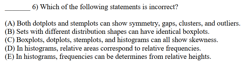 6) Which of the following statements is incorrect?
(A) Both dotplots and stemplots can show symmetry, gaps, clusters, and outliers.
(B) Sets with different distribution shapes can have identical boxplots.
(C) Boxplots, dotplots, stemplots, and histograms can all show skewness.
(D) In histograms, relative areas correspond to relative frequencies.
(E) In histograms, frequencies can be determines from relative heights.