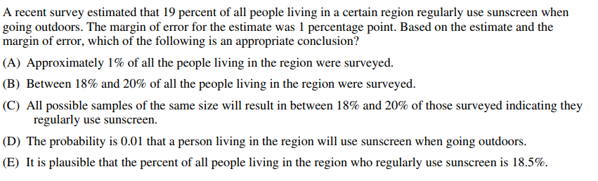 A recent survey estimated that 19 percent of all people living in a certain region regularly use sunscreen when
going outdoors. The margin of error for the estimate was 1 percentage point. Based on the estimate and the
margin of error, which of the following is an appropriate conclusion?
(A) Approximately 1% of all the people living in the region were surveyed.
(B) Between 18% and 20% of all the people living in the region were surveyed.
(C) All possible samples of the same size will result in between 18% and 20% of those surveyed indicating they
regularly use sunscreen.
(D) The probability is 0.01 that a person living in the region will use sunscreen when going outdoors.
(E) It is plausible that the percent of all people living in the region who regularly use sunscreen is 18.5%.