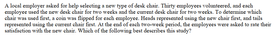 A local employer asked for help selecting a new type of desk chair. Thirty employees volunteered, and each
employee used the new desk chair for two weeks and the current desk chair for two weeks. To determine which
chair was used first, a coin was flipped for each employee. Heads represented using the new chair first, and tails
represented using the current chair first. At the end of each two-week period, the employees were asked to rate their
satisfaction with the new chair. Which of the following best describes this study?