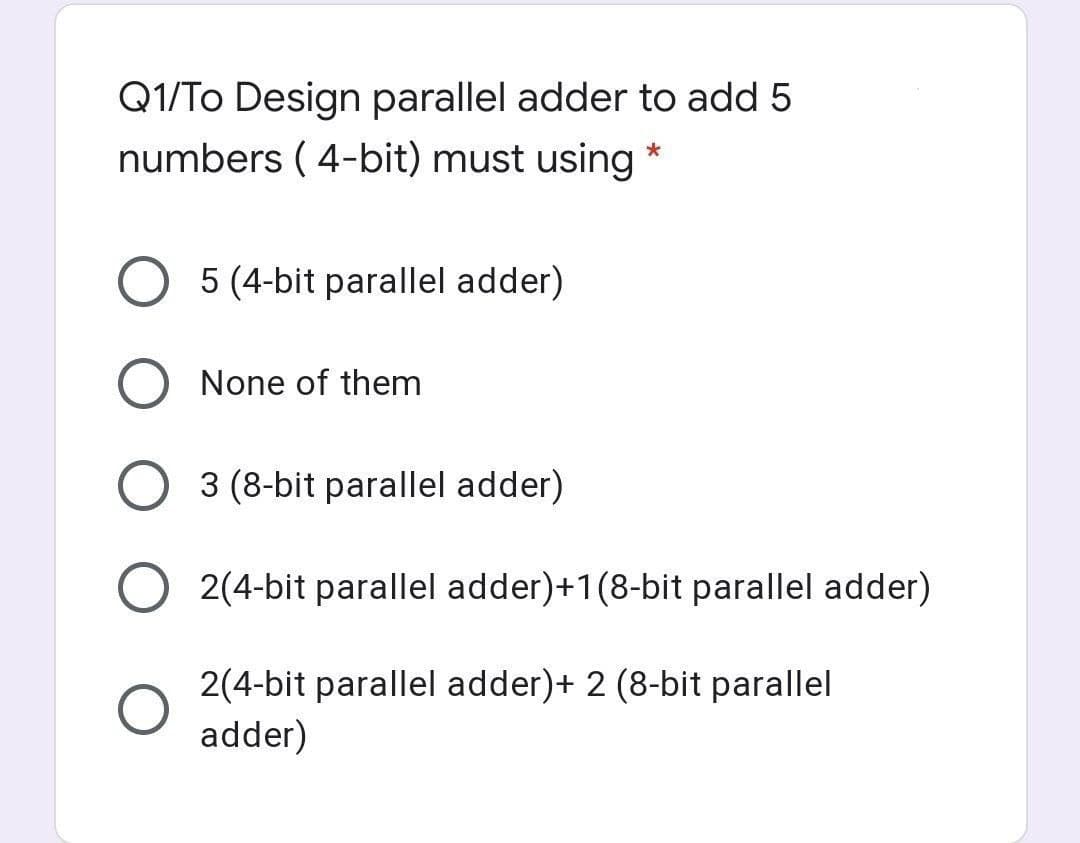 Q1/To Design parallel adder to add 5
numbers ( 4-bit) must using *
5 (4-bit parallel adder)
None of them
3 (8-bit parallel adder)
2(4-bit parallel adder)+1(8-bit parallel adder)
2(4-bit parallel adder)+ 2 (8-bit parallel
adder)
