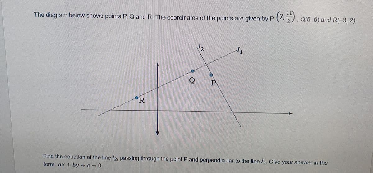 The diagram below shows points P, Q and R. The coordinates of the points are given by P (), Q(5, 6) and R(-3, 2).
R
Find the equation of the line /2, passing through the point P and perpendicular to the line 1. Give your answer in the
form ax + by + c = 0
