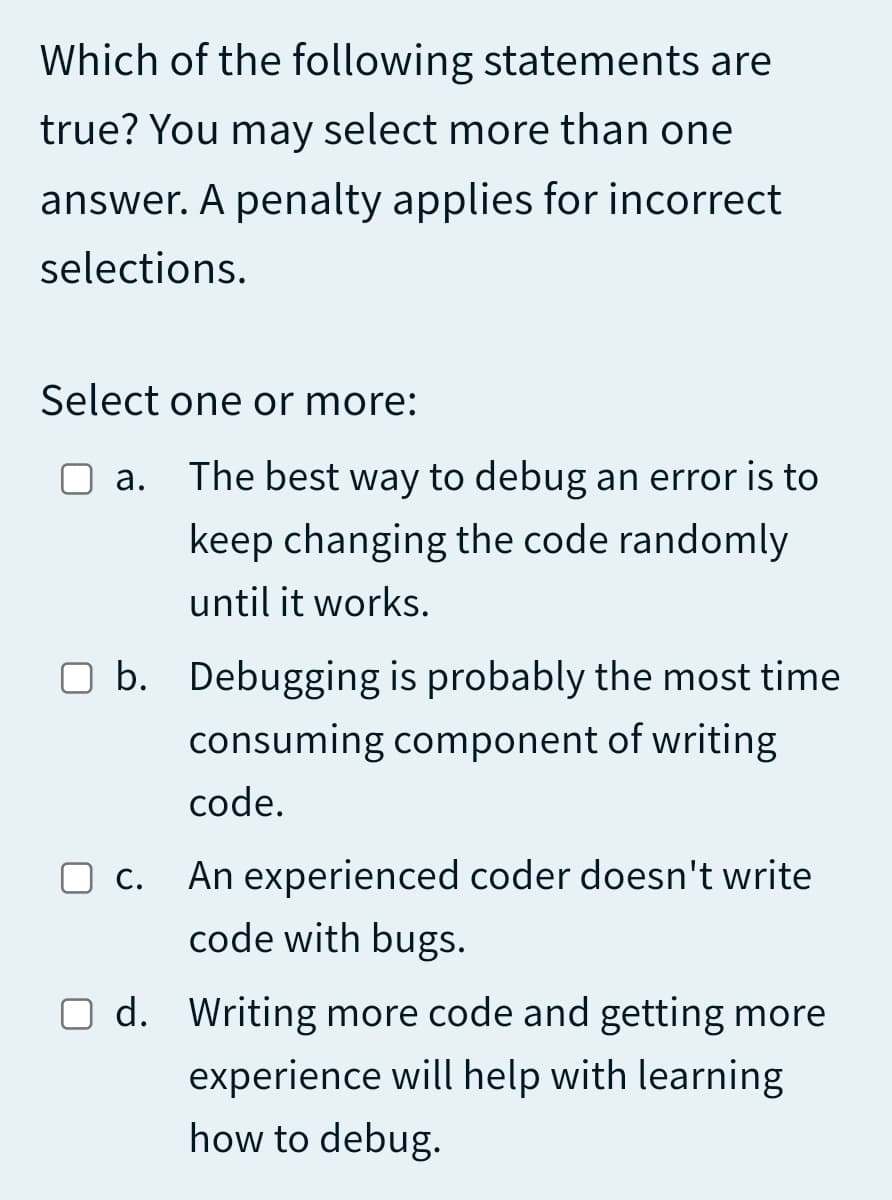 Which of the following statements are
true? You may select more than one
answer. A penalty applies for incorrect
selections.
Select one or more:
а.
The best way to debug an error is to
keep changing the code randomly
until it works.
O b. Debugging is probably the most time
consuming component of writing
code.
O c. An experienced coder doesn't write
code with bugs.
O d. Writing more code and getting more
experience will help with learning
how to debug.
