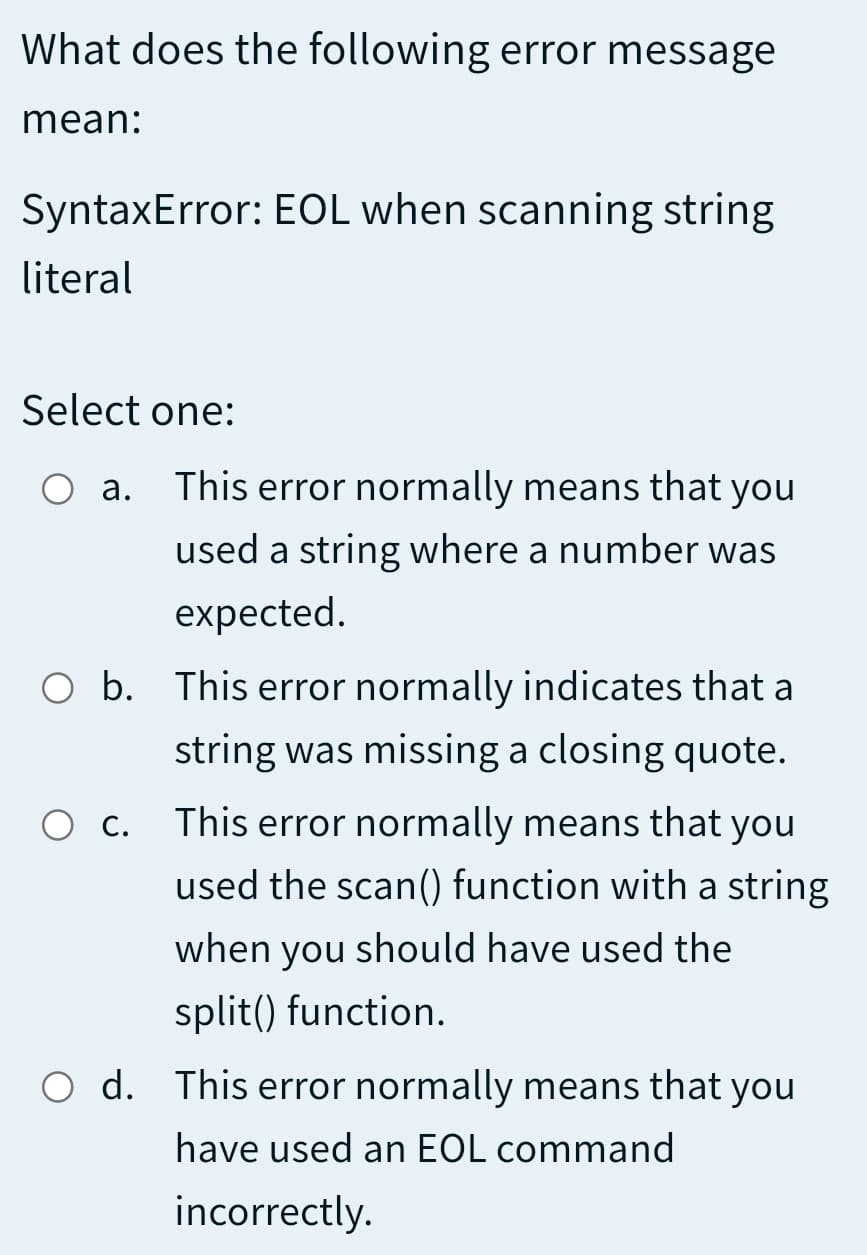 What does the following error message
mean:
SyntaxError: EOL when scanning string
literal
Select one:
а.
This error normally means that you
used a string where a number was
expected.
b.
O b. This error normally indicates that a
string was missing a closing quote.
О с
This error normally means that you
used the scan() function with a string
when you should have used the
split() function.
O d. This error normally means that you
have used an EOL command
incorrectly.
