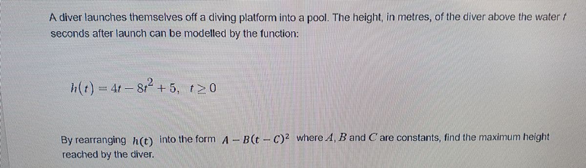 A diver launches themselves off a diving platform into a pool. The height, in metres, of the diver above the watert
seconds after launch can be modelled by the function:
(()=47– 8 + 5, r>0
By rearranging h(t) into the form A - B(t- C) where 4, B and Care constants, find the maximum height
reached by the diver.
