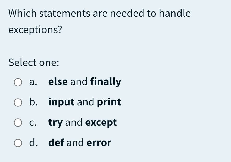 Which statements are needed to handle
exceptions?
Select one:
a. else and finally
O b. input and print
O c. try and except
O d. def and error
