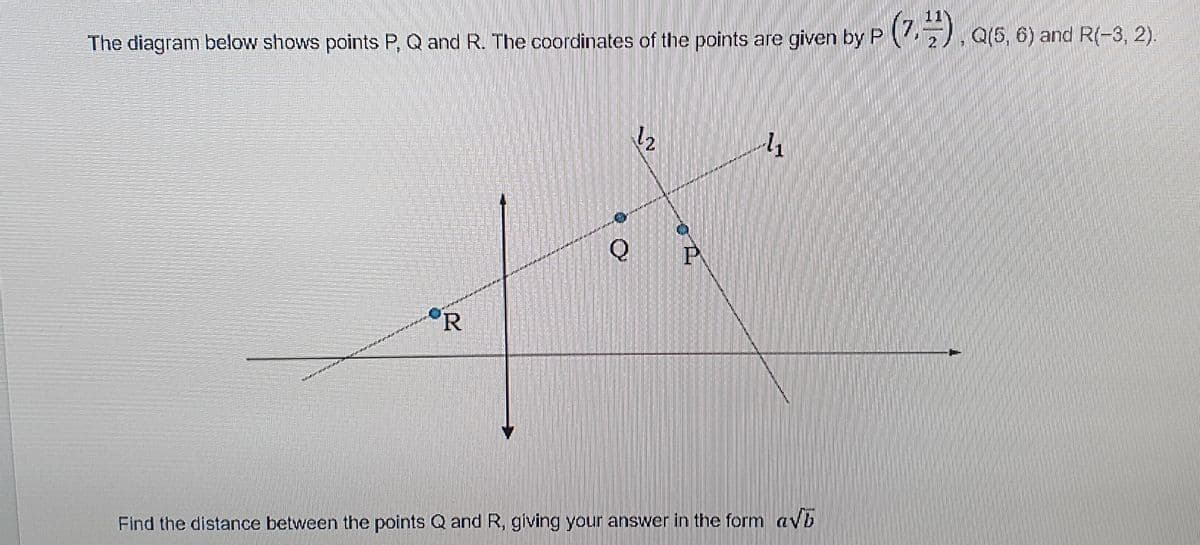 (5, 6) and R(-3, 2).
The diagram below shows points P, Q and R. The coordinates of the points are given by P . Q
12
Q
R
Find the distance between the points Q and R, giving your answer in the form avb
