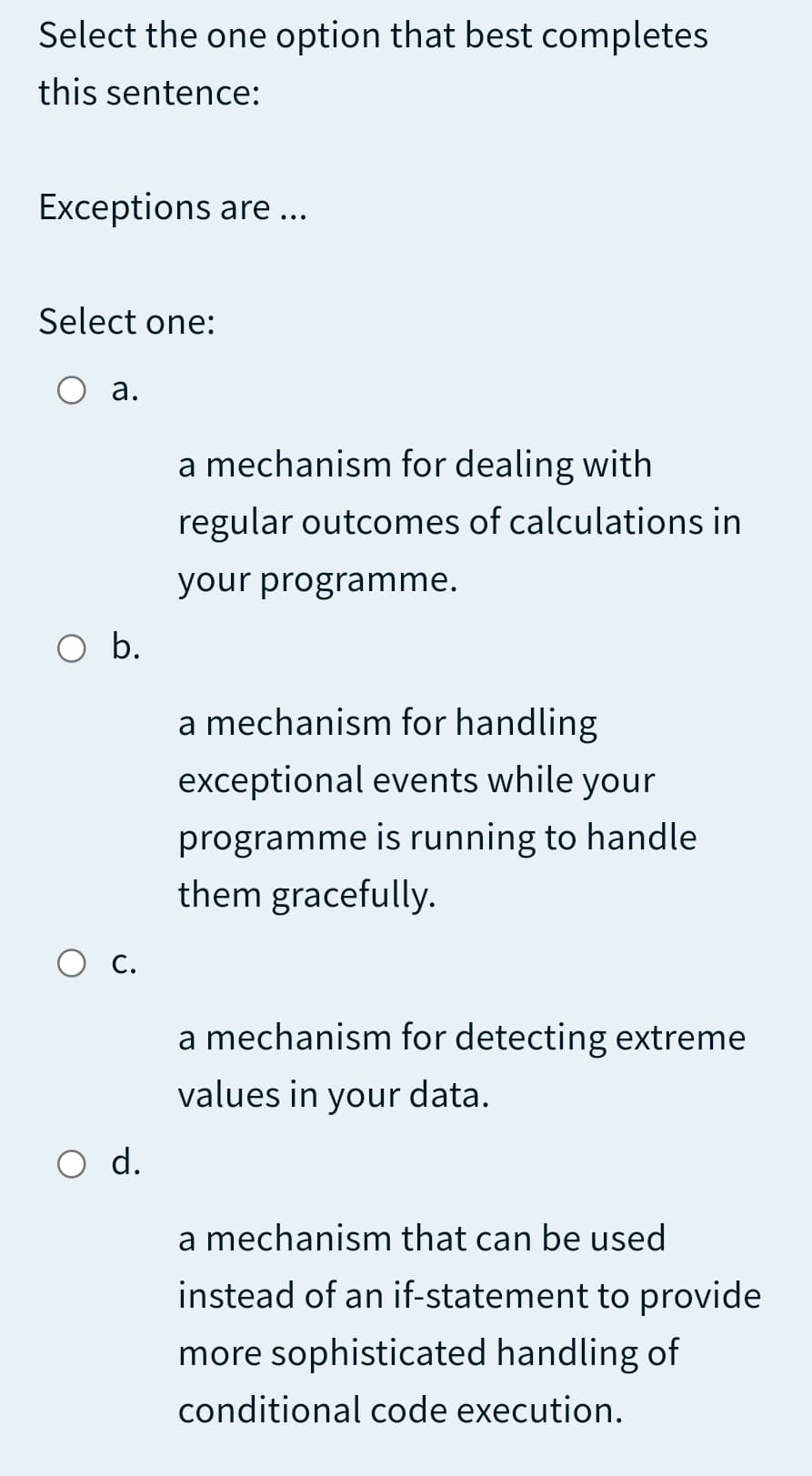 Select the one option that best completes
this sentence:
Exceptions are ...
Select one:
O a.
a mechanism for dealing with
regular outcomes of calculations in
your programme.
Ob.
a mechanism for handling
exceptional events while your
programme is running to handle
them gracefully.
Ос.
a mechanism for detecting extreme
values in your data.
d.
a mechanism that can be used
instead of an if-statement to provide
more sophisticated handling of
conditional code execution.
