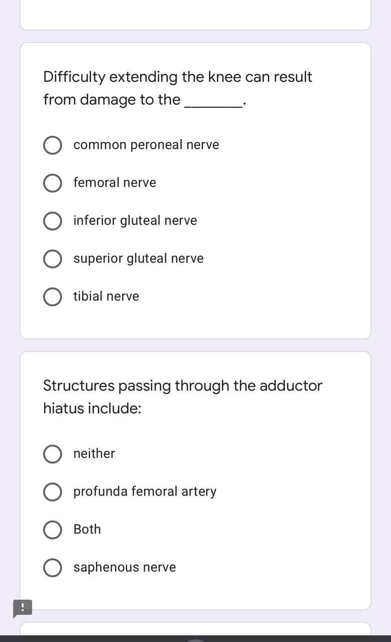 Difficulty extending the knee can result
from damage to the
common peroneal nerve
femoral nerve
inferior gluteal nerve
superior gluteal nerve
tibial nerve
Structures passing through the adductor
hiatus include:
neither
profunda femoral artery
Both
saphenous nerve
