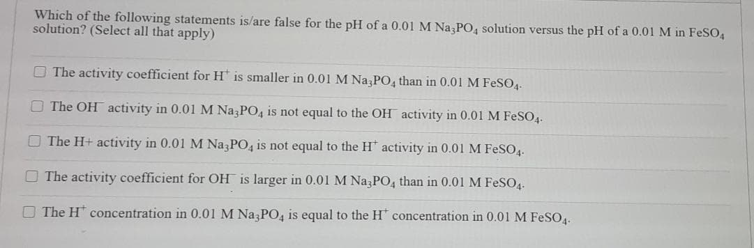 Which of the following statements is/are false for the pH of a 0.01 M Na PO, solution versus the pH of a 0.01 M in FeSO4
solution? (Select all that apply)
O The activity coefficient for H is smaller in 0.01 M Na PO, than in 0.01 M FESO4.-
The OH activity in 0.01 M Na PO4 is not equal to the OH activity in 0.01 M FESO4.
The H+ activity in 0.01 M Na3PO4 is not equal to the H' activity in 0.01 M FeSO4.
O The activity coefficient for OH is larger in 0.01 M Na PO, than in 0.01 M FESO4.
The H concentration in 0.01 M Na PO4 is equal to the H concentration in 0.01 M FeSO4.
