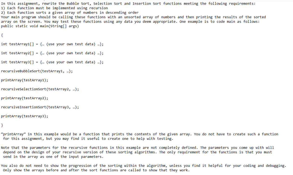 In this assignment, rewrite the Bubble Sort, Selection Sort and Insertion Sort functions meeting the following requirements:
1) Each function must be implemented using recursion
2) Each function sorts a given array of numbers in descending order
Your main program should be calling these functions with an unsorted array of numbers and then printing the results of the sorted
array on the screen. You may test these functions using any data you deem appropriate. One example is to code main as follows:
public static void main(String[] args)
{
int testArray1[] {... (use your own test data) ...};
int testArray2[]
{... (use your own test data) ...};
int testArray³[] = {... (use your own test data) ...};
recursiveBubbleSort (testArray1, ...);
=
printArray (testArray1);
recursiveSelectionSort (testArray2, ...);
printArray (testArray2);
recursiveInsertionSort (testArray3, ...);
printArray (testArray3);
}
"printArray" in this example would be a function that prints the contents of the given array. You do not have to create such a function
for this assignment, but you may find it useful to create one to help with testing.
Note that the parameters for the recursive functions in this example are not completely defined. The parameters you come up with will
depend on the design of your recursive version of these sorting algorithms. The only requirement for the functions is that you must
send in the array as one of the input parameters.
You also do not need to show the progression of the sorting within the algorithm, unless you find it helpful for your coding and debugging.
Only show the arrays before and after the sort functions are called to show that they work.