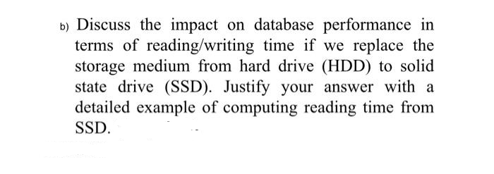b) Discuss the impact on database performance in
terms of reading/writing time if we replace the
storage medium from hard drive (HDD) to solid
state drive (SSD). Justify your answer with a
detailed example of computing reading time from
SSD.