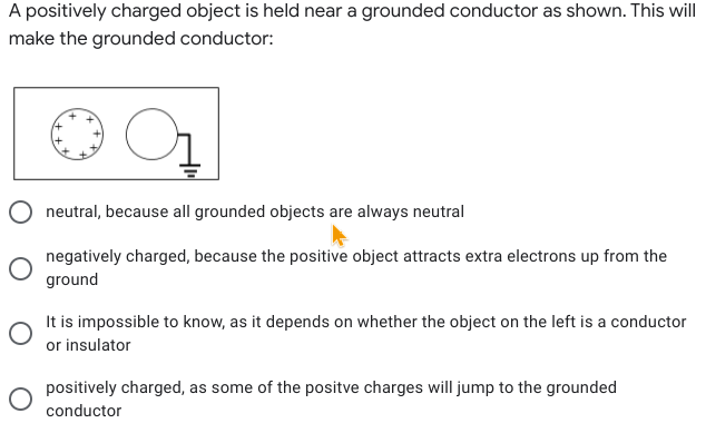 A positively charged object is held near a grounded conductor as shown. This will
make the grounded conductor:
O neutral, because all grounded objects are always neutral
negatively charged, because the positive object attracts extra electrons up from the
ground
It is impossible to know, as it depends on whether the object on the left is a conductor
or insulator
positively charged, as some of the positve charges will jump to the grounded
conductor
