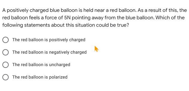 A positively charged blue balloon is held near a red balloon. As a result of this, the
red balloon feels a force of 5N pointing away from the blue balloon. Which of the
following statements about this situation could be true?
The red balloon is positively charged
The red balloon is negatively charged
O The red balloon is uncharged
O The red balloon is polarized
